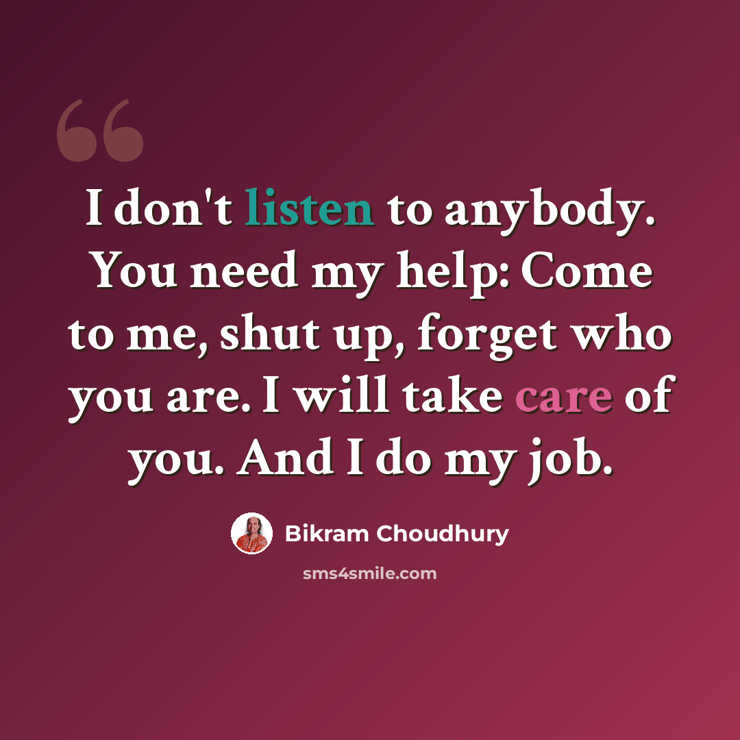 “I don't listen to anybody. You need my help: Come to me, shut up, forget who you are. I will take care of you. And I do my job.” quote by Bikram Choudhury
