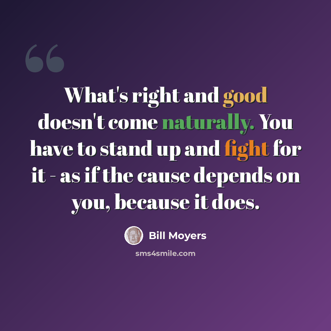 “What's right and good doesn't come naturally. You have to stand up and fight for it - as if the cause depends on you, because it does.” quote by Bill Moyers