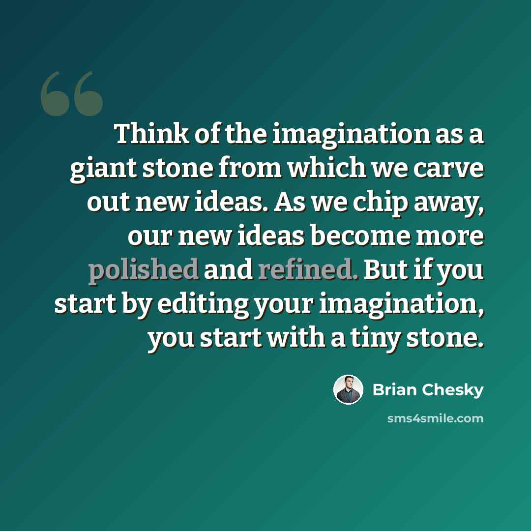 “Think of the imagination as a giant stone from which we carve out new ideas. As we chip away, our new ideas become more polished and refined. But if you start by editing your imagination, you start with a tiny stone.” quote by Brian Chesky