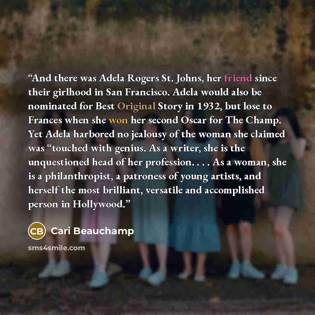 “And there was Adela Rogers St. Johns, her friend since their girlhood in San Francisco. Adela would also be nominated for Best Original Story in 1932, but lose to Frances when she won her second Oscar for The Champ. Yet Adela harbored no jealousy of the woman she claimed was “touched with genius…” quote by Cari Beauchamp