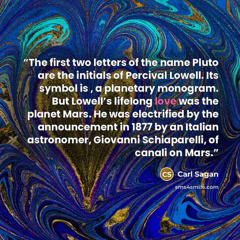 “The first two letters of the name Pluto are the initials of Percival Lowell. Its symbol is , a planetary monogram. But Lowell’s lifelong love was the planet Mars. He was electrified by the announcement in 1877 by an Italian astronomer, Giovanni Schiaparelli, of canali on Mars.” quote by Carl Sagan
