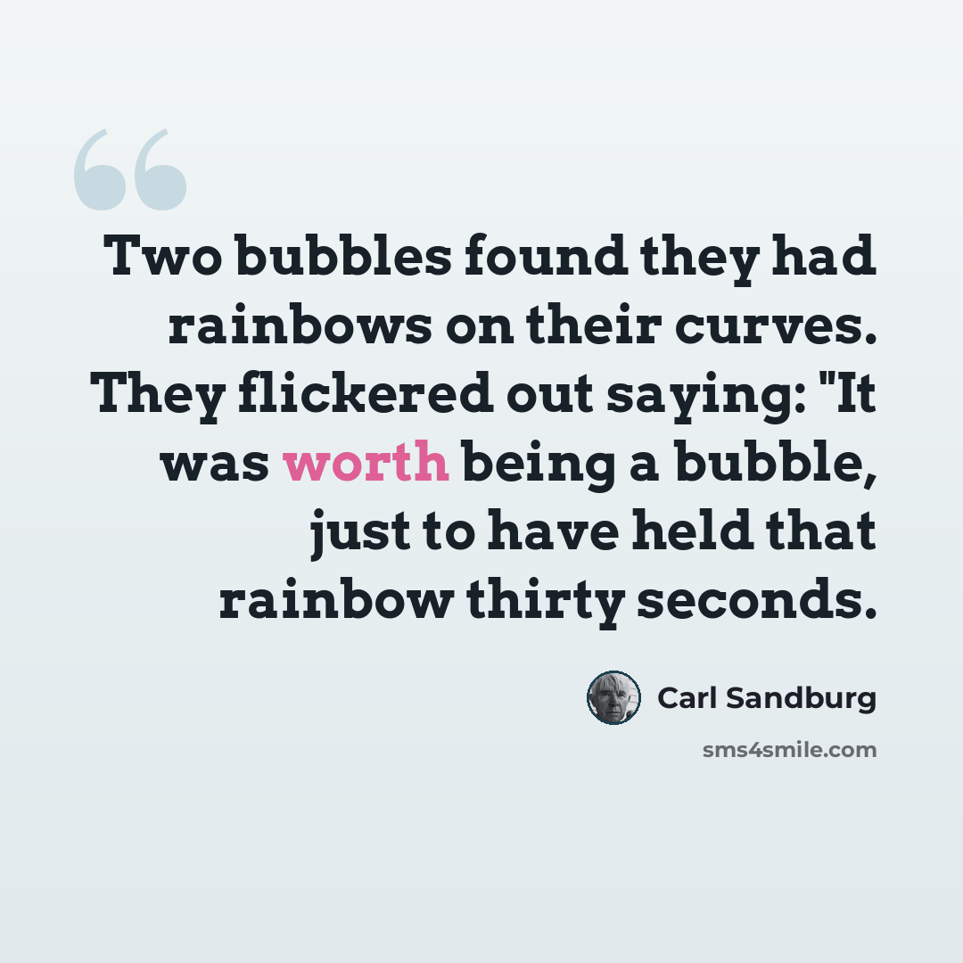 “Two bubbles found they had rainbows on their curves. They flickered out saying: "It was worth being a bubble, just to have held that rainbow thirty seconds.” quote by Carl Sandburg