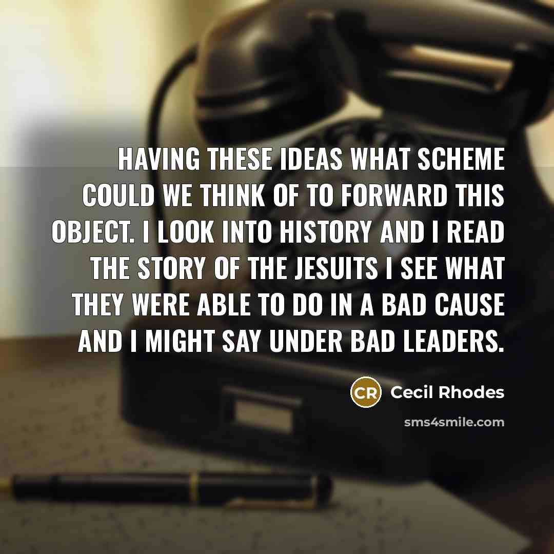 “Having these ideas what scheme could we think of to forward this object. I look into history and I read the story of the Jesuits I see what they were able to do in a bad cause and I might say under bad leaders.” quote by Cecil Rhodes