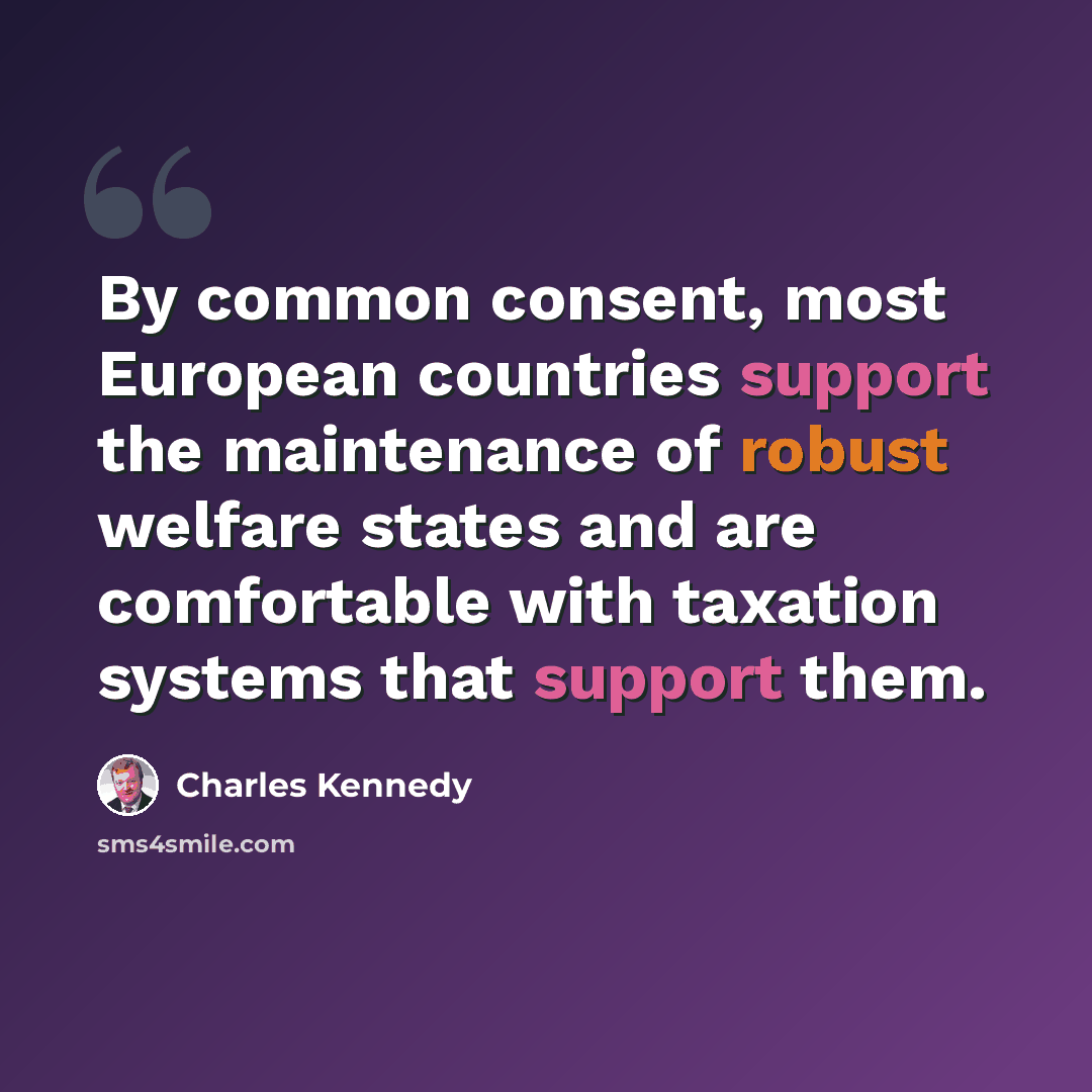 “By common consent, most European countries support the maintenance of robust welfare states and are comfortable with taxation systems that support them.” quote by Charles Kennedy