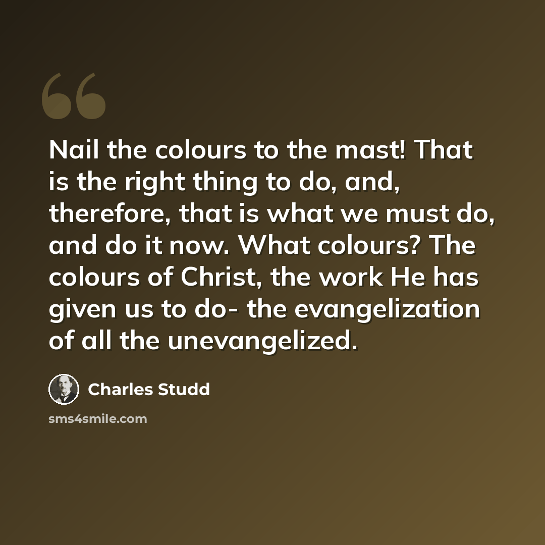 “Nail the colours to the mast! That is the right thing to do, and, therefore, that is what we must do, and do it now. What colours? The colours of Christ, the work He has given us to do- the evangelization of all the unevangelized.” quote by Charles Studd