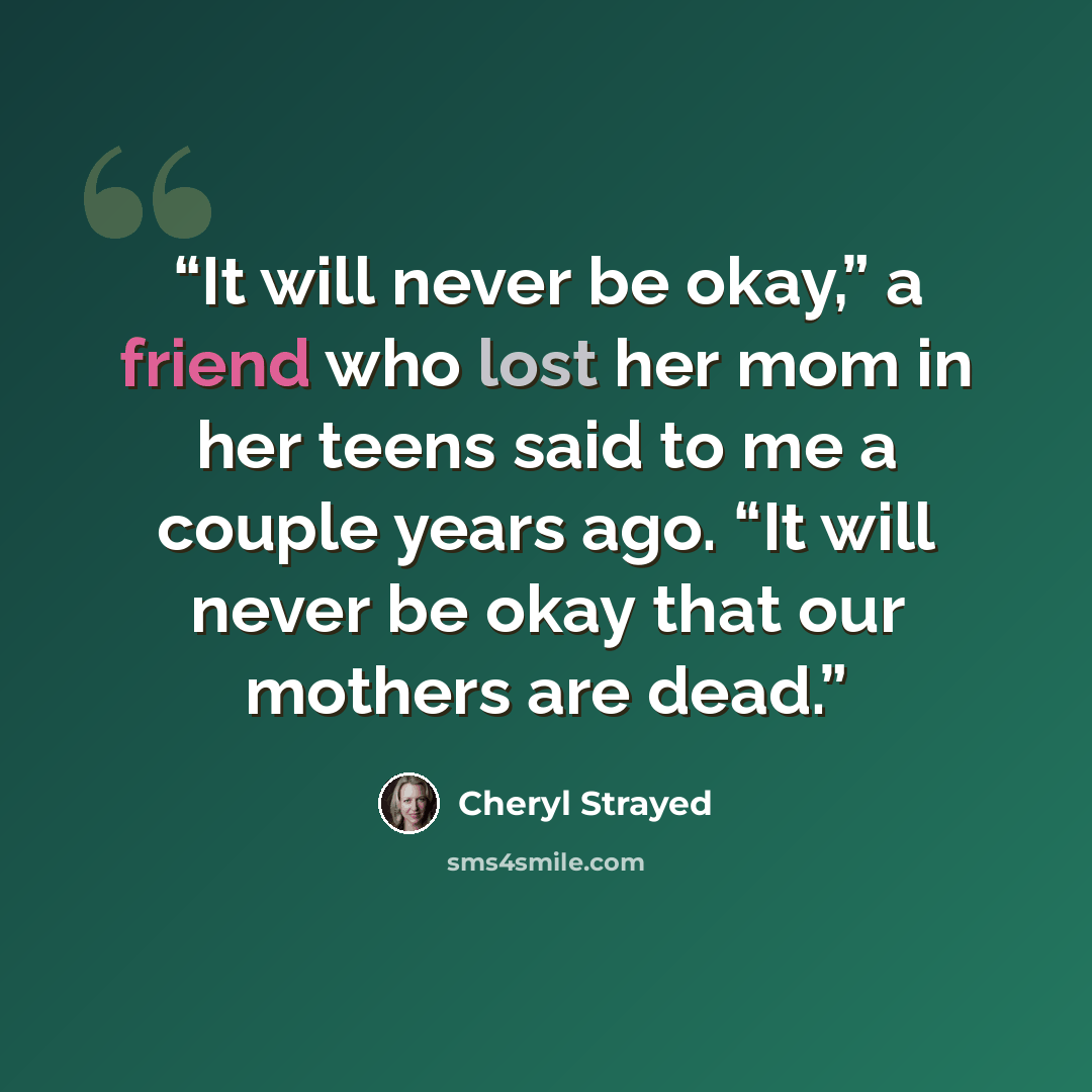 “It will never be okay,” a friend who lost her mom in her teens said to me a couple years ago. “It will never be okay that our mothers are dead.” quote by Cheryl Strayed