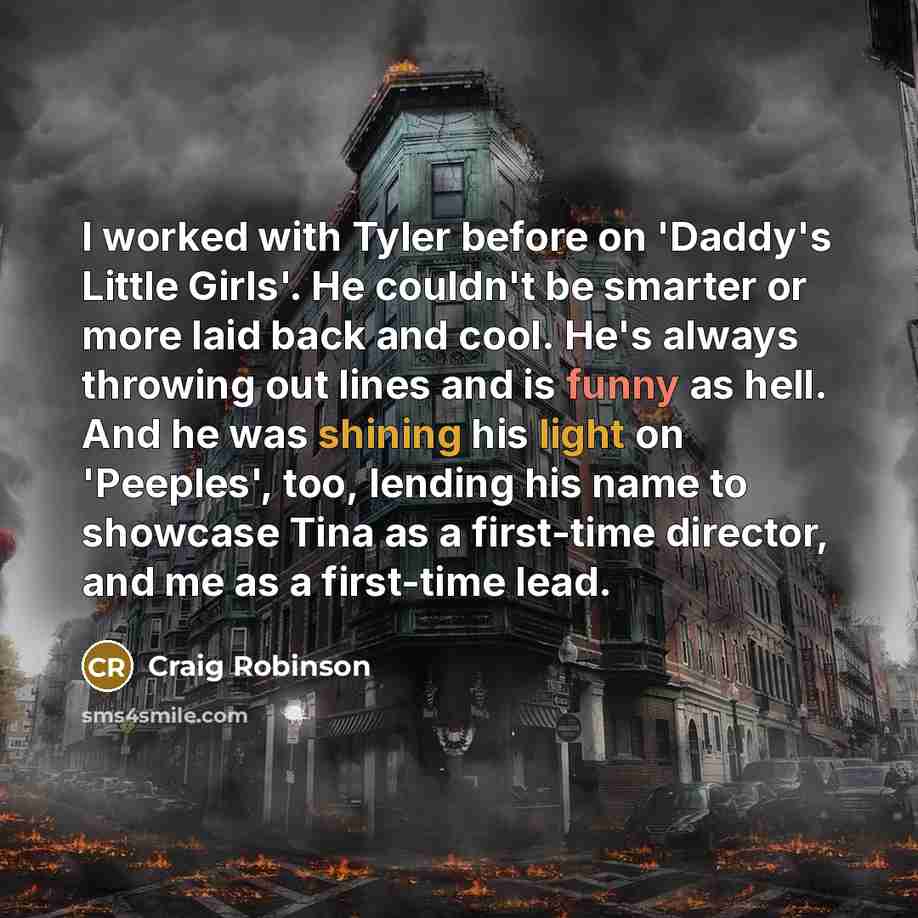 “I worked with Tyler before on 'Daddy's Little Girls'. He couldn't be smarter or more laid back and cool. He's always throwing out lines and is funny as hell. And he was shining his light on 'Peeples', too, lending his name to showcase Tina as a first-time director, and me as a first-time lead.” quote by Craig Robinson
