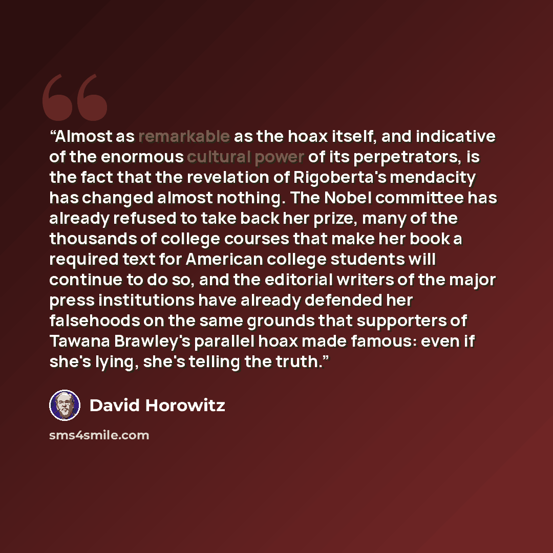 “Almost as remarkable as the hoax itself, and indicative of the enormous cultural power of its perpetrators, is the fact that the revelation of Rigoberta's mendacity has changed almost nothing. The Nobel committee has already refused to take back her prize, many of the thousands of college courses…” quote by David Horowitz