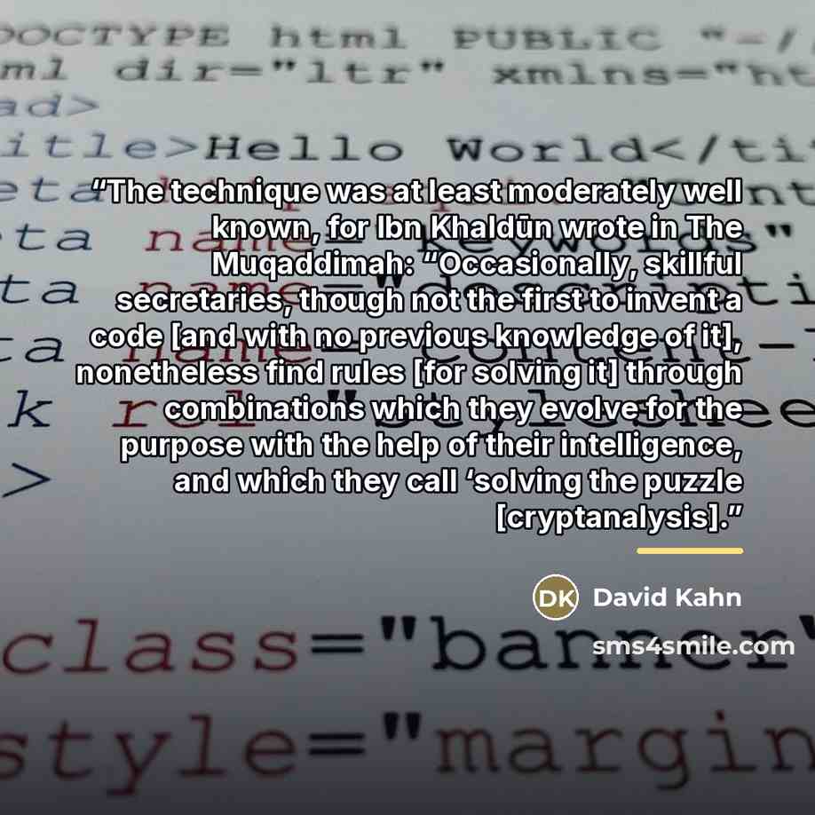 “The technique was at least moderately well known, for Ibn Khaldūn wrote in The Muqaddimah: “Occasionally, skillful secretaries, though not the first to invent a code [and with no previous knowledge of it], nonetheless find rules [for solving it] through combinations which they evolve for the…” quote by David Kahn