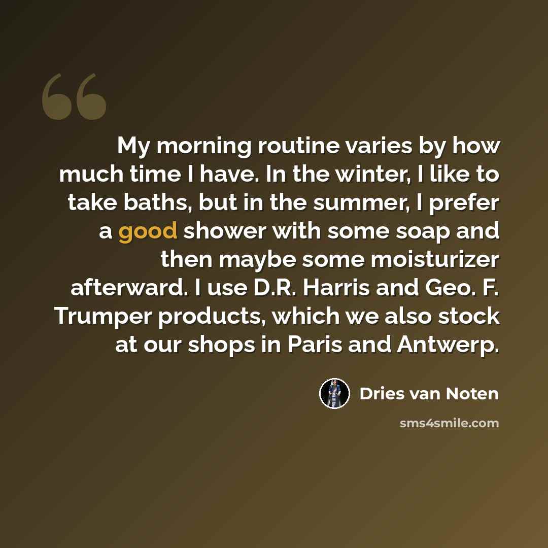 “My morning routine varies by how much time I have. In the winter, I like to take baths, but in the summer, I prefer a good shower with some soap and then maybe some moisturizer afterward. I use D.R. Harris and Geo. F. Trumper products, which we also stock at our shops in Paris and Antwerp.” quote by Dries van Noten