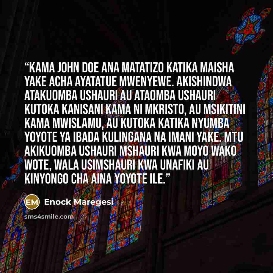 “Kama John Doe ana matatizo katika maisha yake acha ayatatue mwenyewe. Akishindwa atakuomba ushauri au ataomba ushauri kutoka kanisani kama ni Mkristo, au msikitini kama Mwislamu, au kutoka katika nyumba yoyote ya ibada kulingana na imani yake. Mtu akikuomba ushauri mshauri kwa moyo wako wote, wala…” quote by Enock Maregesi