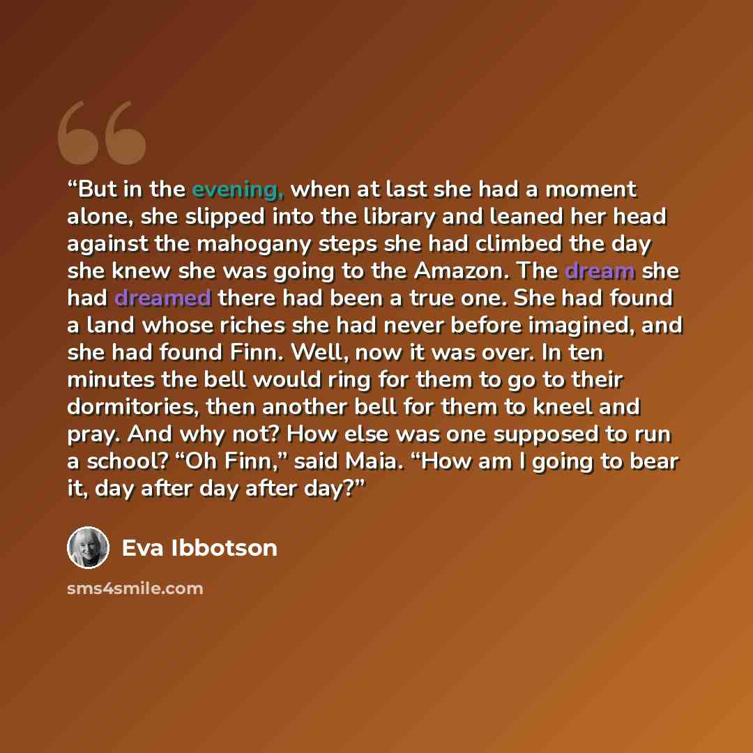 “But in the evening, when at last she had a moment alone, she slipped into the library and leaned her head against the mahogany steps she had climbed the day she knew she was going to the Amazon. The dream she had dreamed there had been a true one. She had found a land whose riches she had never…” quote by Eva Ibbotson