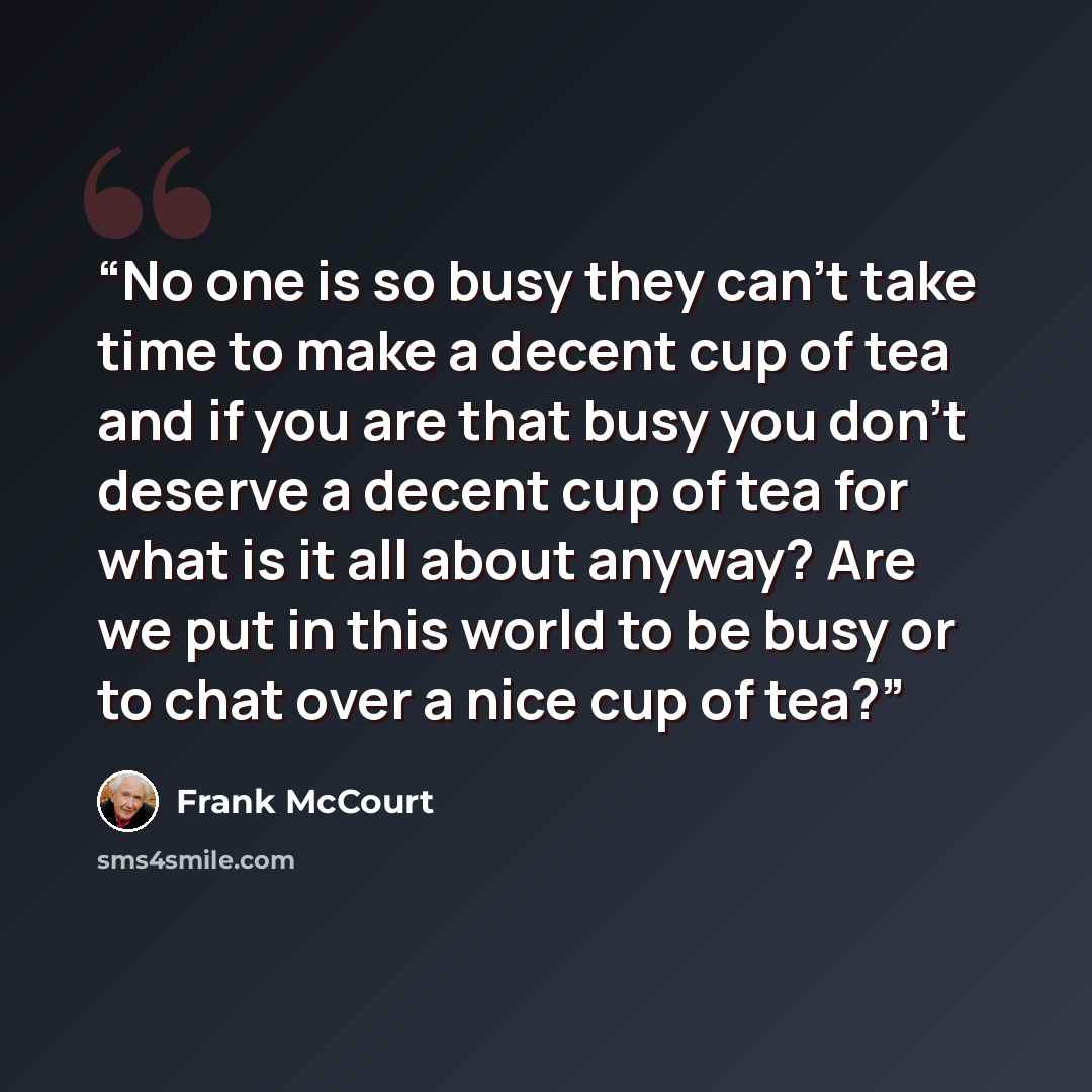 “No one is so busy they can't take time to make a decent cup of tea and if you are that busy you don't deserve a decent cup of tea for what is it all about anyway? Are we put in this world to be busy or to chat over a nice cup of tea?” quote by Frank McCourt