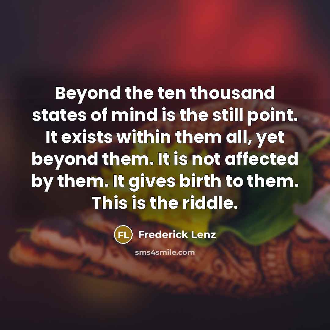 “Beyond the ten thousand states of mind is the still point. It exists within them all, yet beyond them. It is not affected by them. It gives birth to them. This is the riddle.” quote by Frederick Lenz