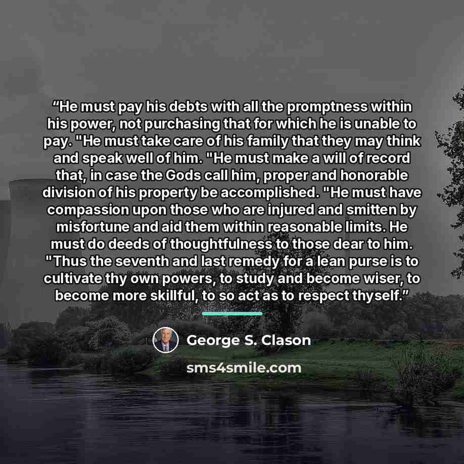 “He must pay his debts with all the promptness within his power, not purchasing that for which he is unable to pay. "He must take care of his family that they may think and speak well of him. "He must make a will of record that, in case the Gods call him, proper and honorable division of his…” quote by George S. Clason