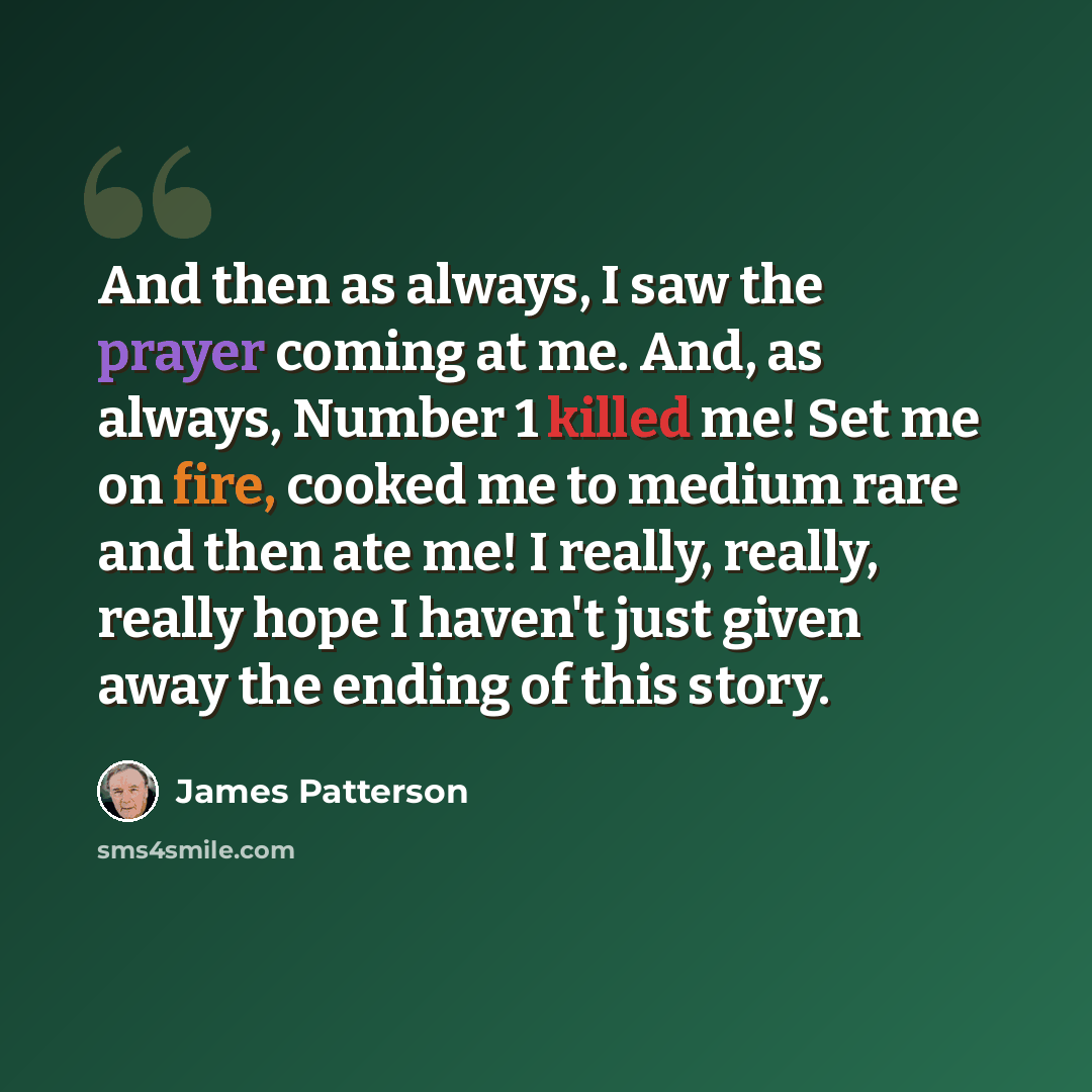 “And then as always, I saw the prayer coming at me. And, as always, Number 1 killed me! Set me on fire, cooked me to medium rare and then ate me! I really, really, really hope I haven't just given away the ending of this story.” quote by James Patterson