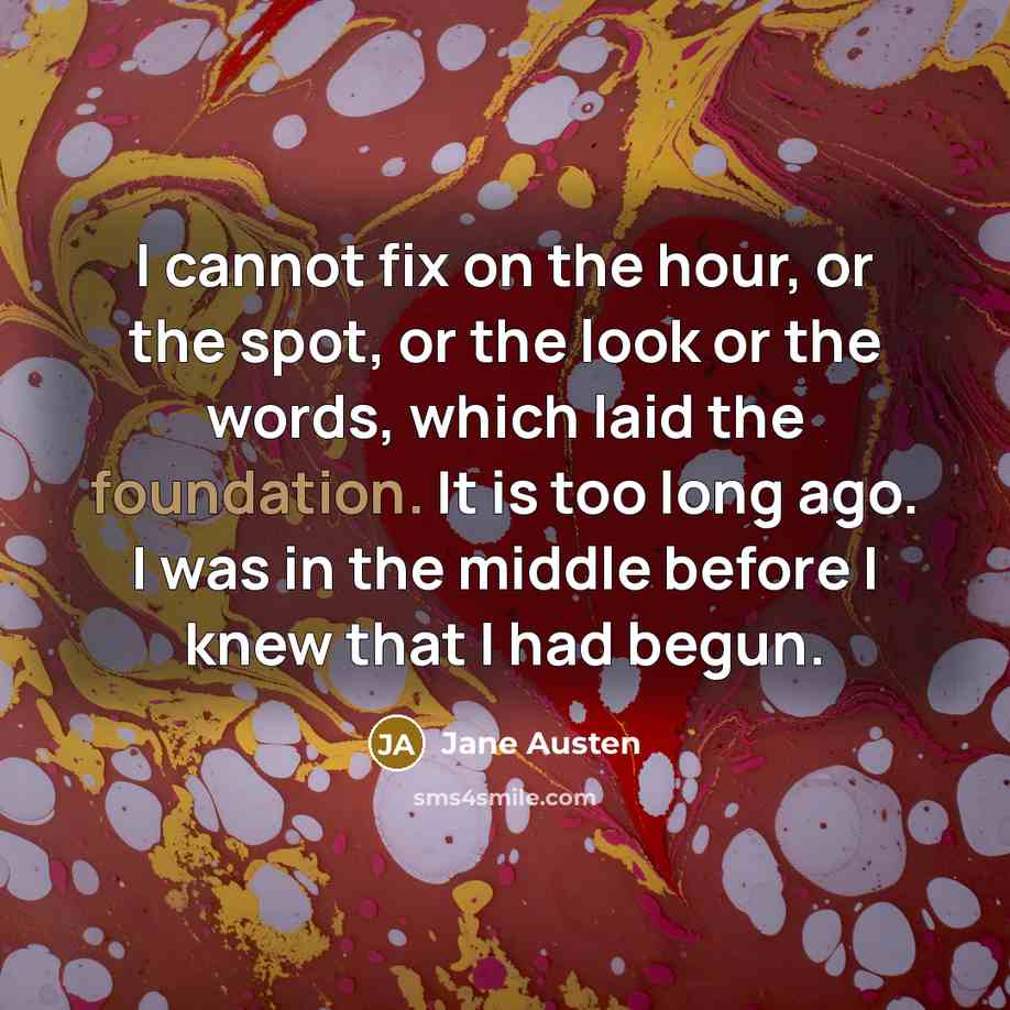 “I cannot fix on the hour, or the spot, or the look or the words, which laid the foundation. It is too long ago. I was in the middle before I knew that I had begun.” quote by Jane Austen