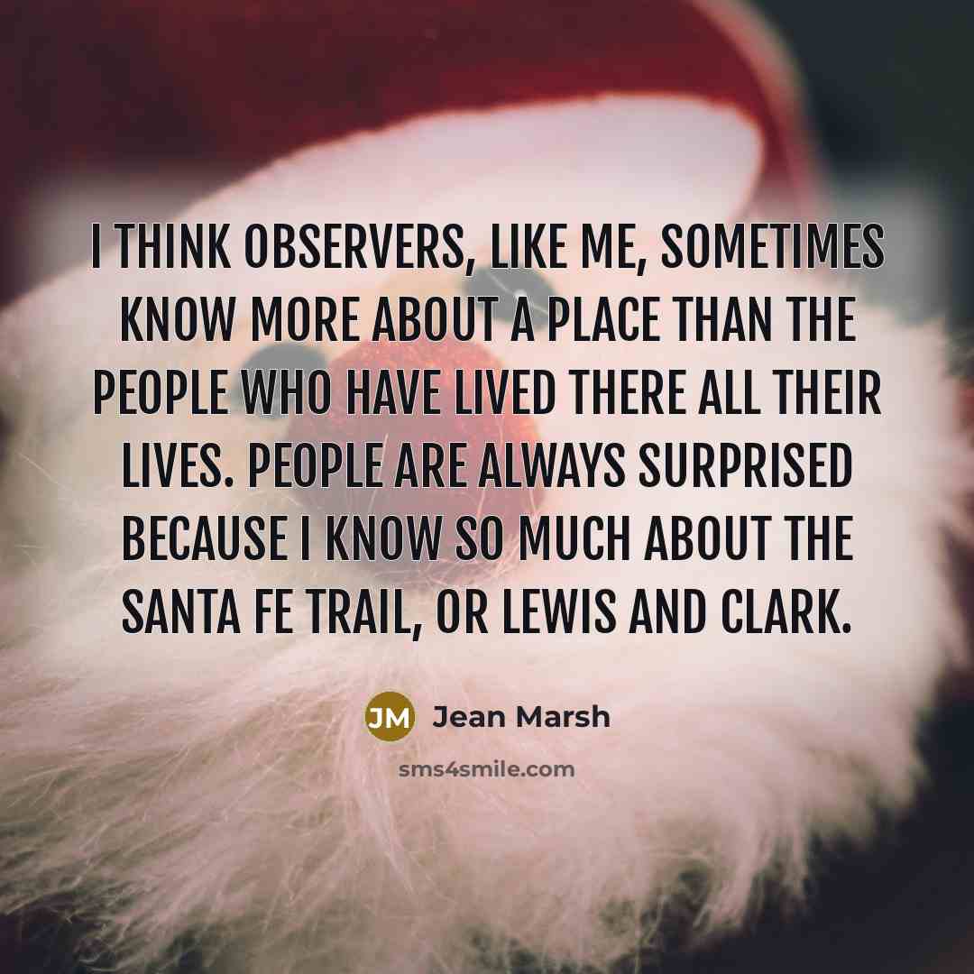 “I think observers, like me, sometimes know more about a place than the people who have lived there all their lives. People are always surprised because I know so much about the Santa Fe Trail, or Lewis and Clark.” quote by Jean Marsh