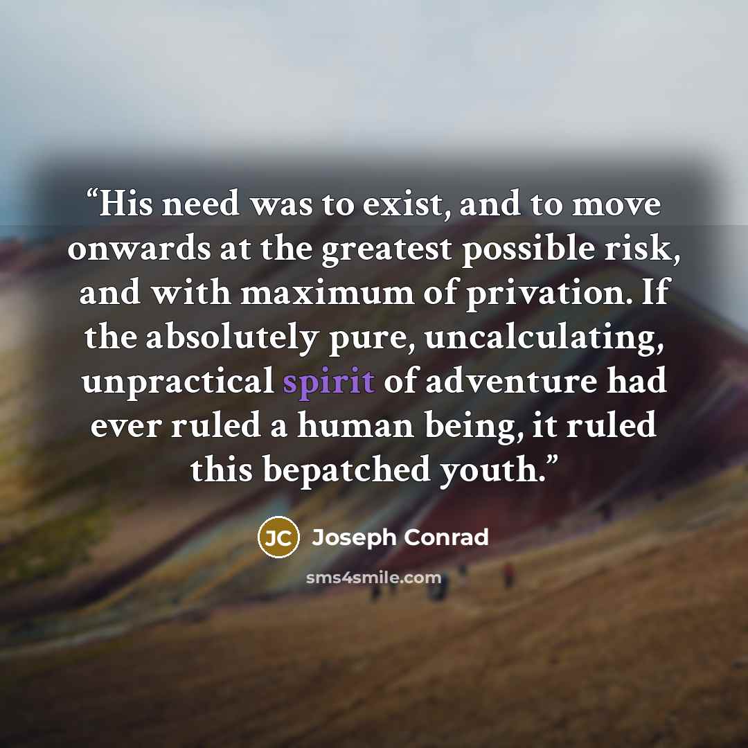 “His need was to exist, and to move onwards at the greatest possible risk, and with maximum of privation. If the absolutely pure, uncalculating, unpractical spirit of adventure had ever ruled a human being, it ruled this bepatched youth.” quote by Joseph Conrad