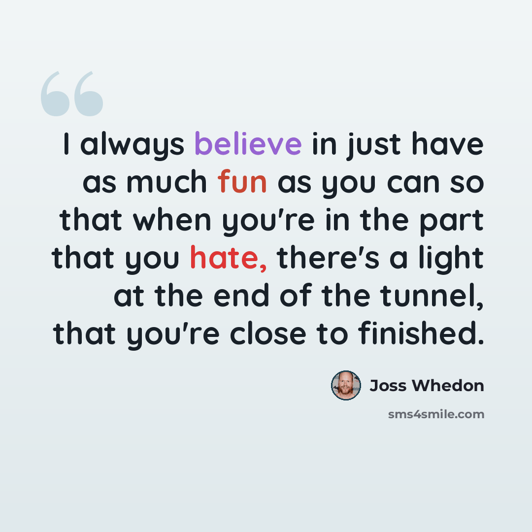“I always believe in just have as much fun as you can so that when you're in the part that you hate, there's a light at the end of the tunnel, that you're close to finished.” quote by Joss Whedon