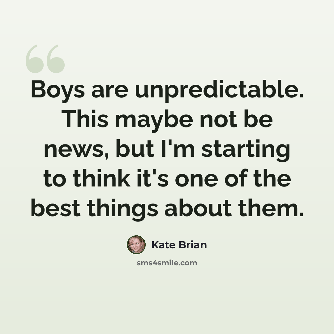 “Boys are unpredictable. This maybe not be news, but I'm starting to think it's one of the best things about them.” quote by Kate Brian
