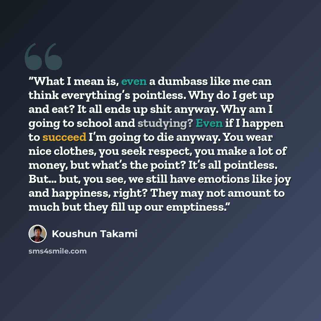 “What I mean is, even a dumbass like me can think everything’s pointless. Why do I get up and eat? It all ends up shit anyway. Why am I going to school and studying? Even if I happen to succeed I’m going to die anyway. You wear nice clothes, you seek respect, you make a lot of money, but what’s the…” quote by Koushun Takami