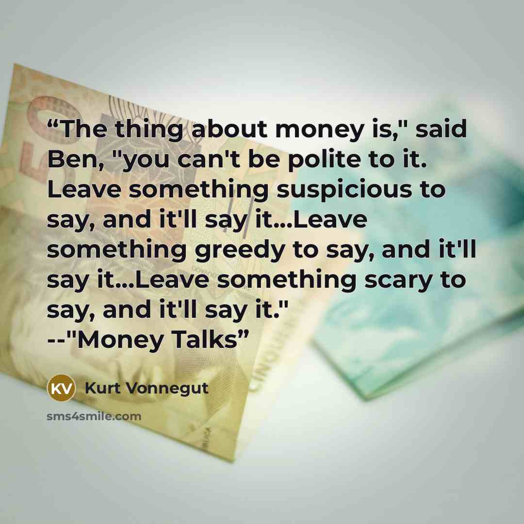 “The thing about money is," said Ben, "you can't be polite to it. Leave something suspicious to say, and it'll say it...Leave something greedy to say, and it'll say it...Leave something scary to say, and it'll say it." --"Money Talks” quote by Kurt Vonnegut