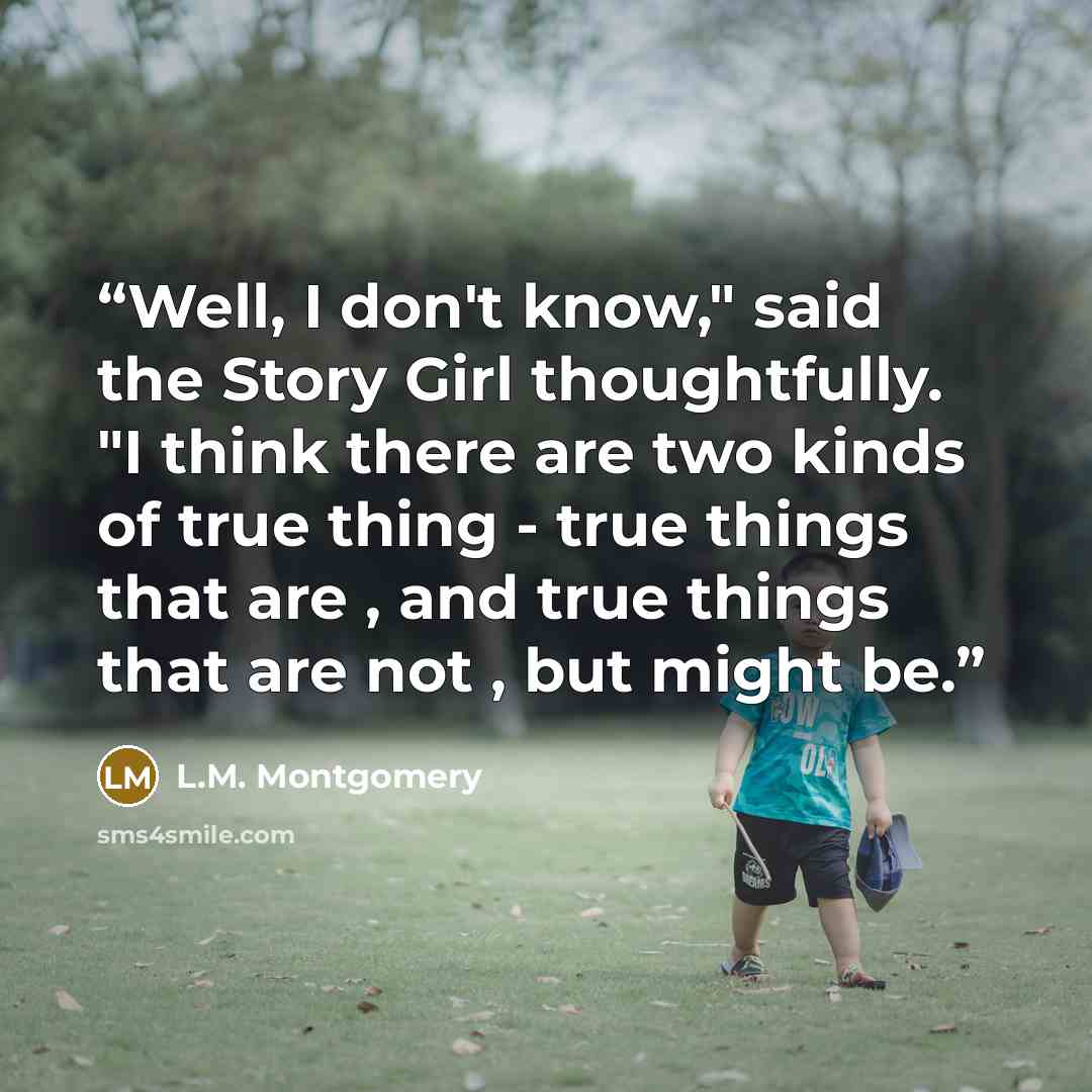 “Well, I don't know," said the Story Girl thoughtfully. "I think there are two kinds of true thing - true things that are , and true things that are not , but might be.” quote by L.M. Montgomery