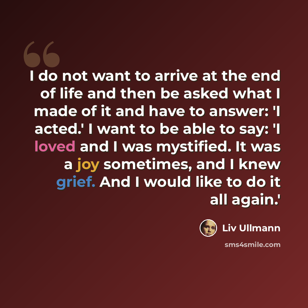 “I do not want to arrive at the end of life and then be asked what I made of it and have to answer: 'I acted.' I want to be able to say: 'I loved and I was mystified. It was a joy sometimes, and I knew grief. And I would like to do it all again.'” quote by Liv Ullmann