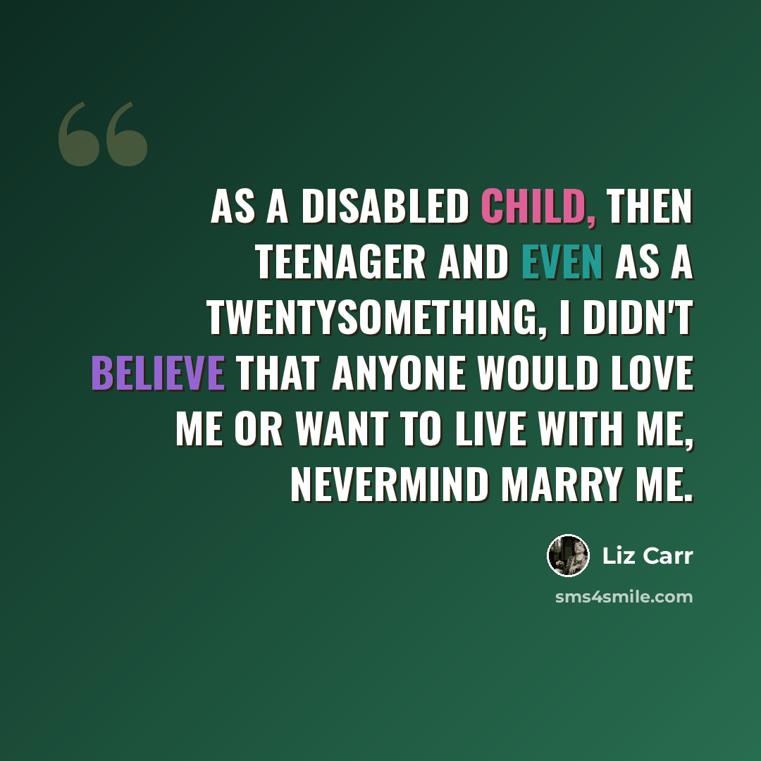 “As a disabled child, then teenager and even as a twentysomething, I didn't believe that anyone would love me or want to live with me, nevermind marry me.” quote by Liz Carr