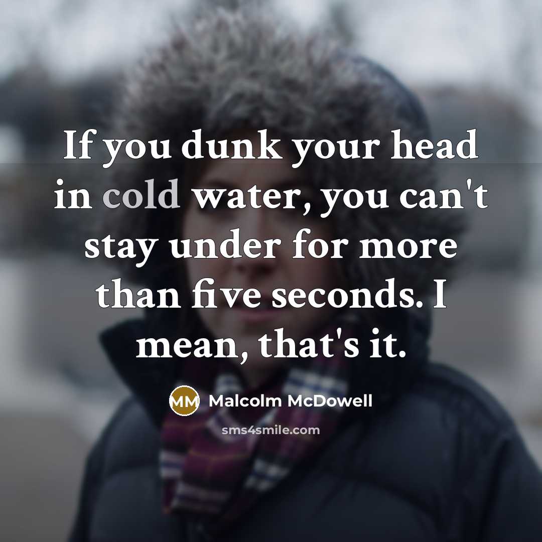 “If you dunk your head in cold water, you can't stay under for more than five seconds. I mean, that's it.” quote by Malcolm McDowell