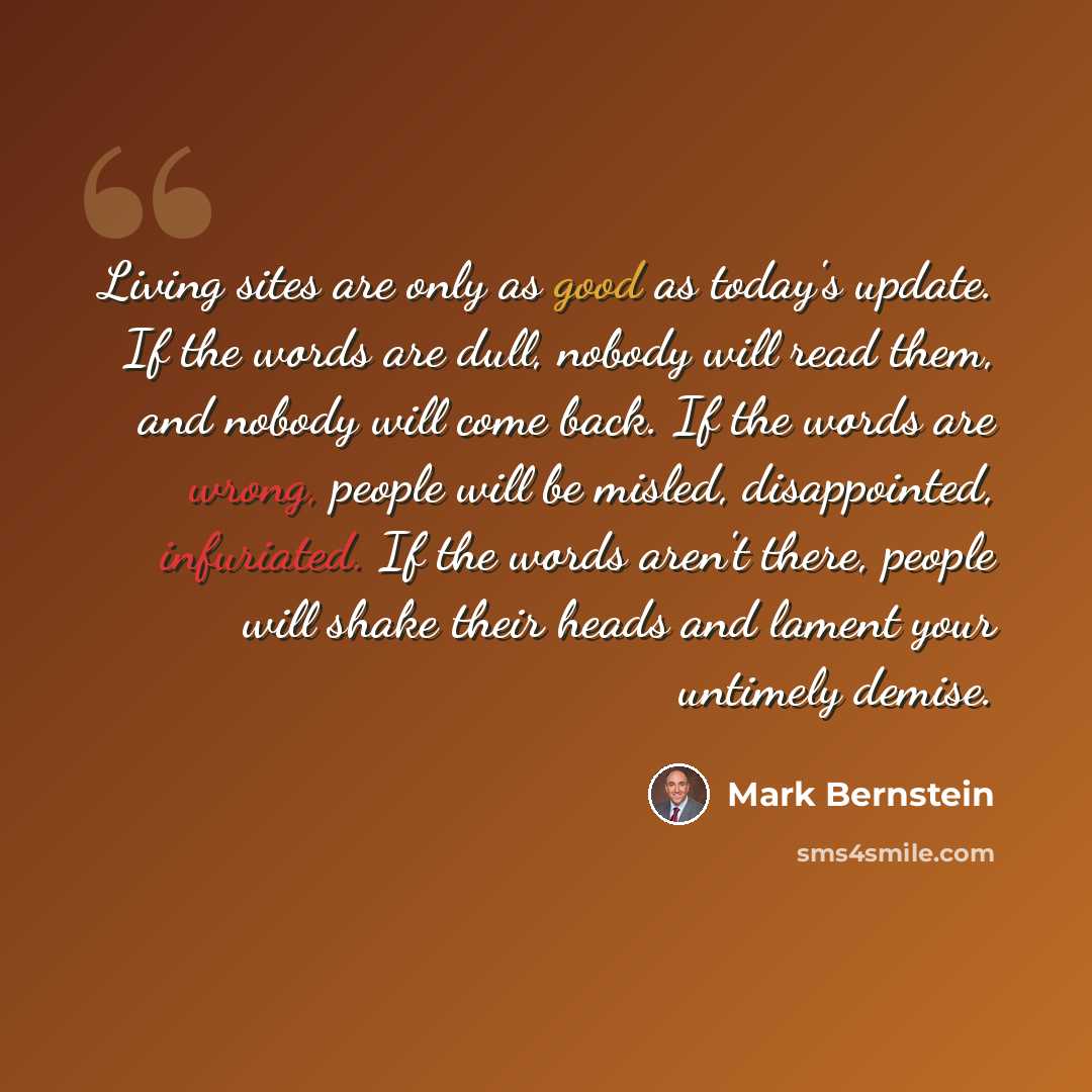 “Living sites are only as good as today's update. If the words are dull, nobody will read them, and nobody will come back. If the words are wrong, people will be misled, disappointed, infuriated. If the words aren't there, people will shake their heads and lament your untimely demise.” quote by Mark Bernstein
