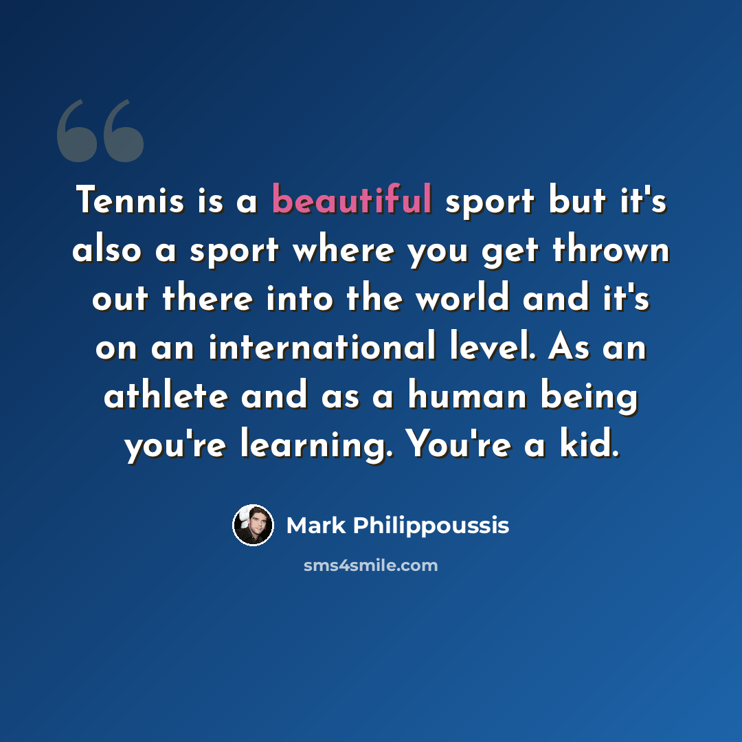 “Tennis is a beautiful sport but it's also a sport where you get thrown out there into the world and it's on an international level. As an athlete and as a human being you're learning. You're a kid.” quote by Mark Philippoussis