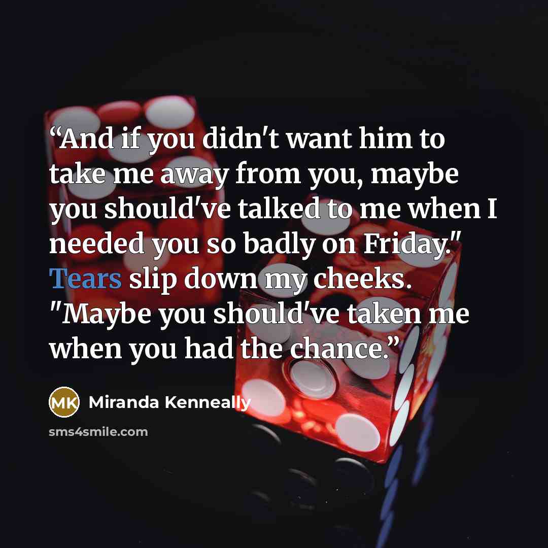 “And if you didn't want him to take me away from you, maybe you should've talked to me when I needed you so badly on Friday." Tears slip down my cheeks. "Maybe you should've taken me when you had the chance.” quote by Miranda Kenneally