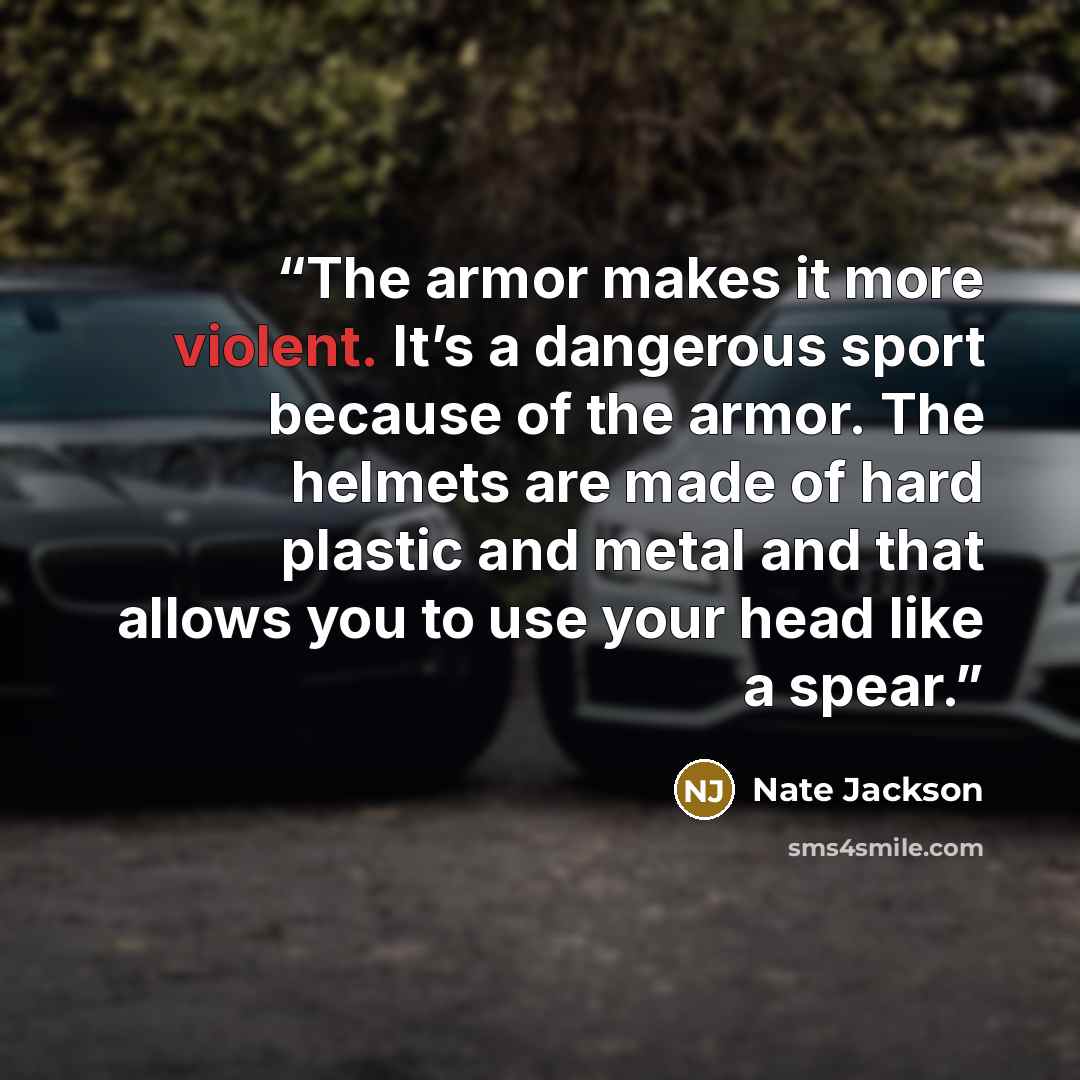 “The armor makes it more violent. It’s a dangerous sport because of the armor. The helmets are made of hard plastic and metal and that allows you to use your head like a spear.” quote by Nate Jackson