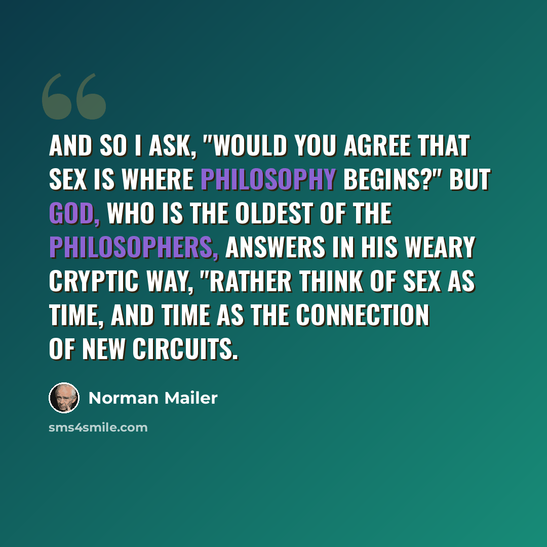 “And so I ask, "Would You agree that sex is where philosophy begins?" But God, who is the oldest of the philosophers, answers in his weary cryptic way, "Rather think of Sex as Time, and Time as the connection of new circuits.” quote by Norman Mailer