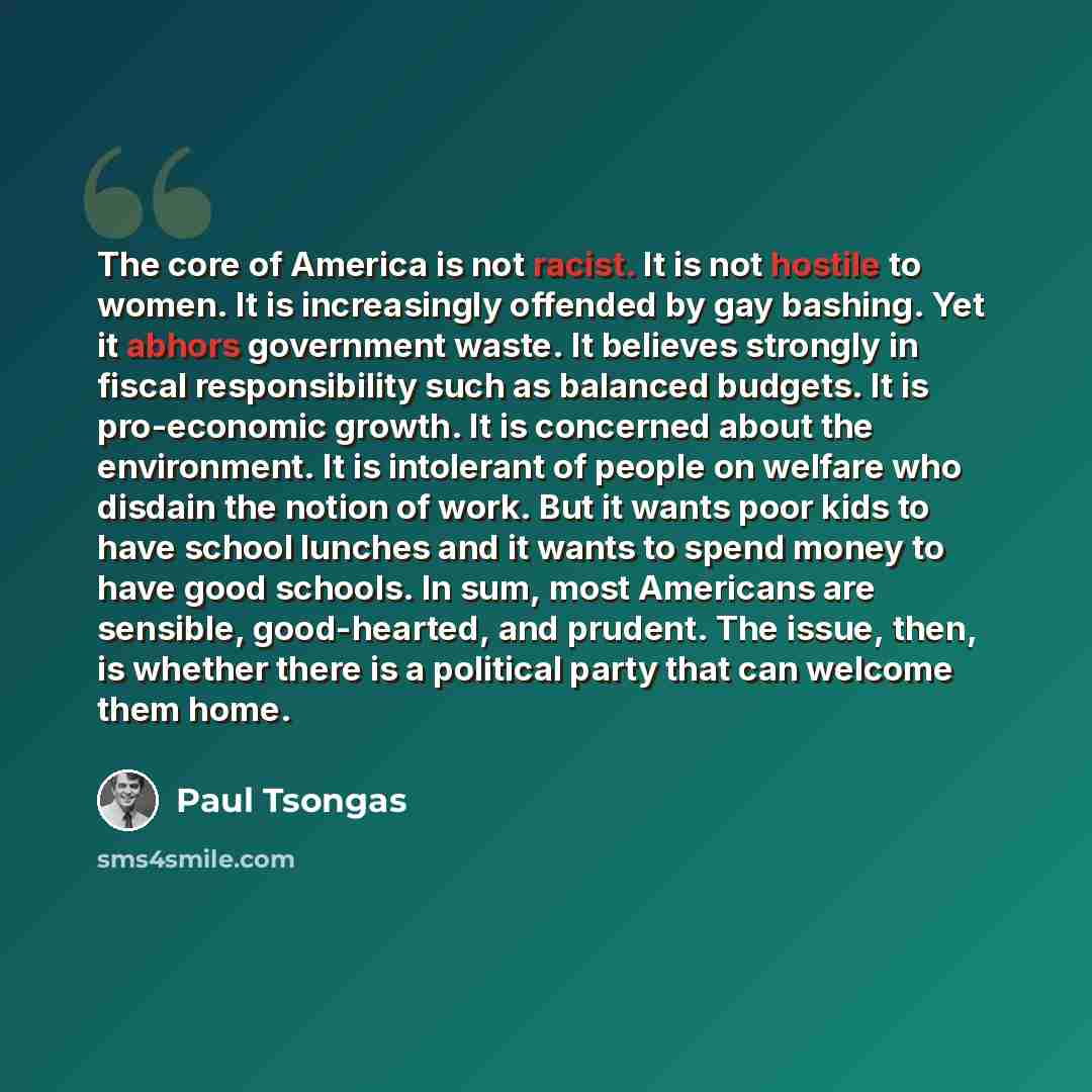 “The core of America is not racist. It is not hostile to women. It is increasingly offended by gay bashing. Yet it abhors government waste. It believes strongly in fiscal responsibility such as balanced budgets. It is pro-economic growth. It is concerned about the environment. It is intolerant of…” quote by Paul Tsongas