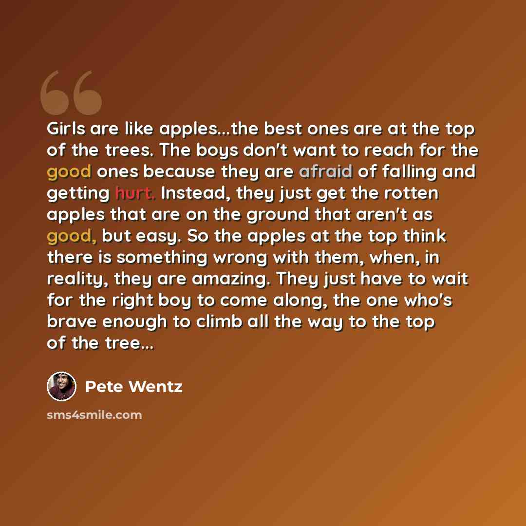 “Girls are like apples...the best ones are at the top of the trees. The boys don't want to reach for the good ones because they are afraid of falling and getting hurt. Instead, they just get the rotten apples that are on the ground that aren't as good, but easy. So the apples at the top think there…” quote by Pete Wentz