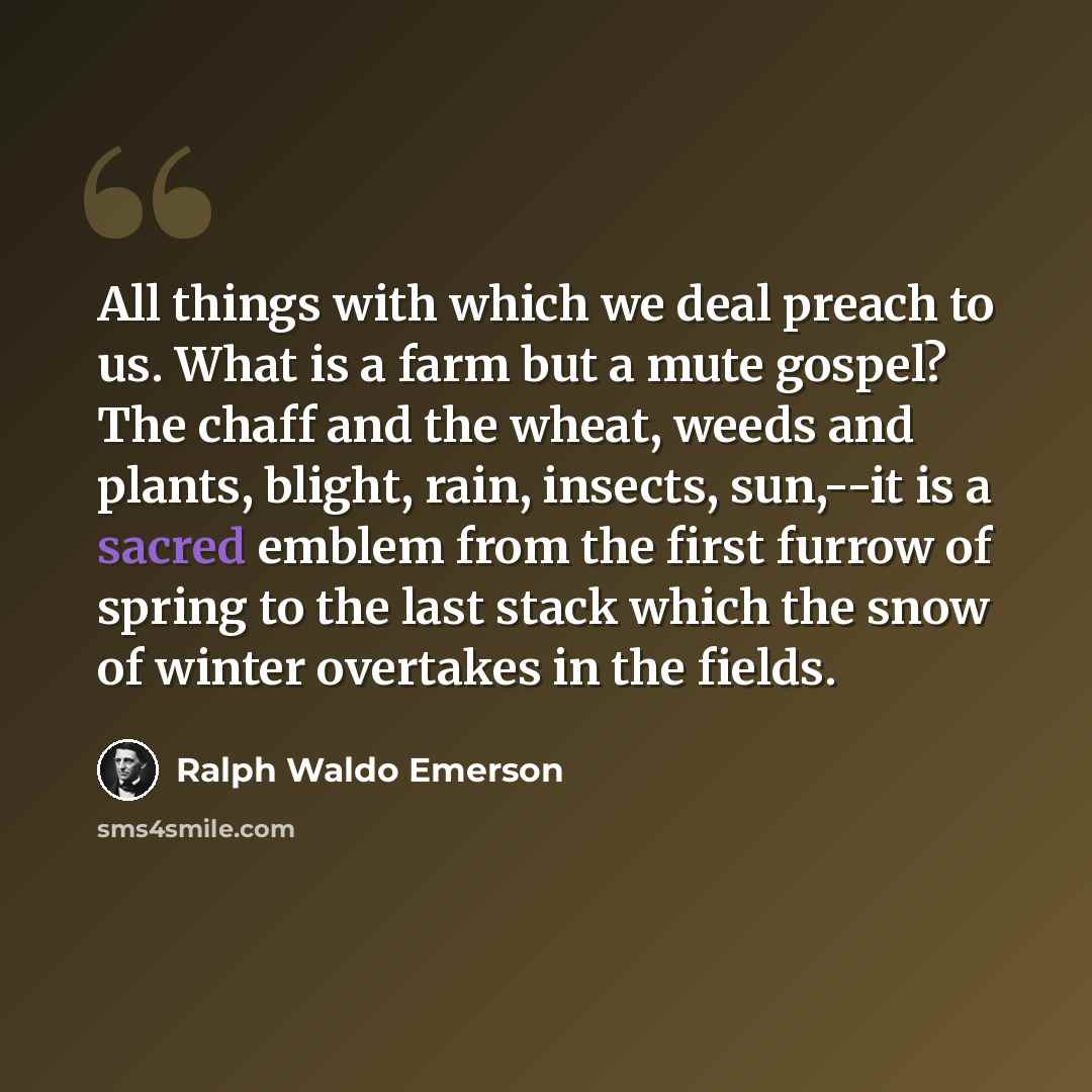 “All things with which we deal preach to us. What is a farm but a mute gospel? The chaff and the wheat, weeds and plants, blight, rain, insects, sun,--it is a sacred emblem from the first furrow of spring to the last stack which the snow of winter overtakes in the fields.” quote by Ralph Waldo Emerson