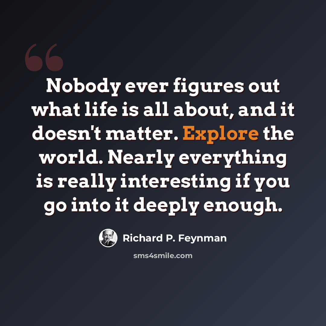 “Nobody ever figures out what life is all about, and it doesn't matter. Explore the world. Nearly everything is really interesting if you go into it deeply enough.” quote by Richard P. Feynman