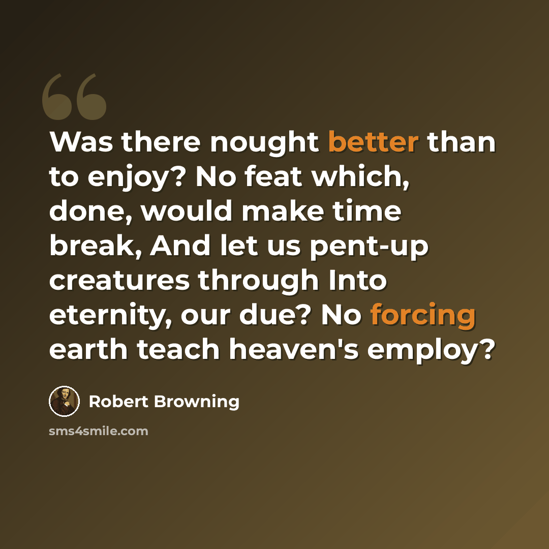 “Was there nought better than to enjoy? No feat which, done, would make time break, And let us pent-up creatures through Into eternity, our due? No forcing earth teach heaven's employ?” quote by Robert Browning