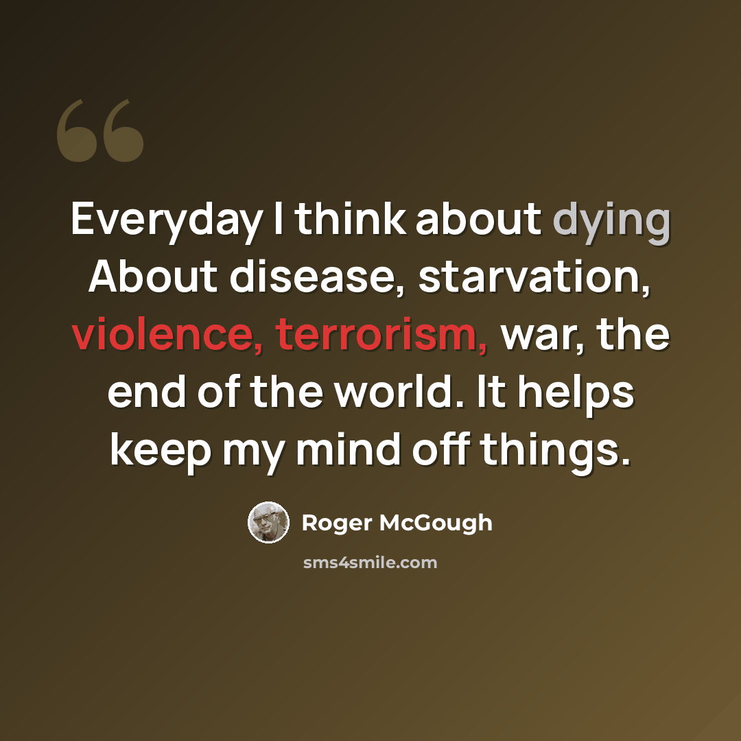 “Everyday I think about dying About disease, starvation, violence, terrorism, war, the end of the world. It helps keep my mind off things.” quote by Roger McGough