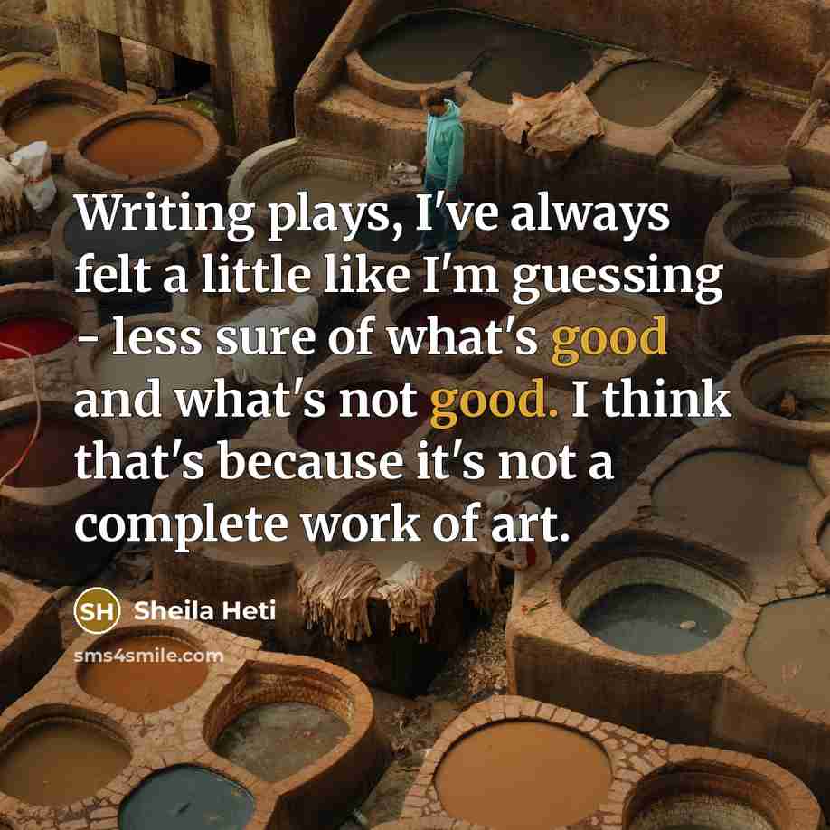 “Writing plays, I've always felt a little like I'm guessing - less sure of what's good and what's not good. I think that's because it's not a complete work of art.” quote by Sheila Heti