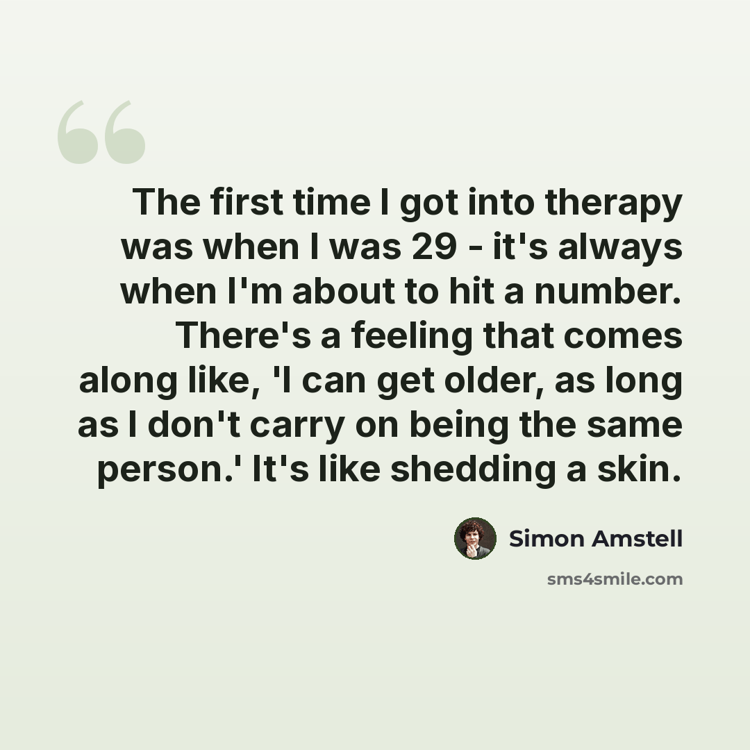 “The first time I got into therapy was when I was 29 - it's always when I'm about to hit a number. There's a feeling that comes along like, 'I can get older, as long as I don't carry on being the same person.' It's like shedding a skin.” quote by Simon Amstell