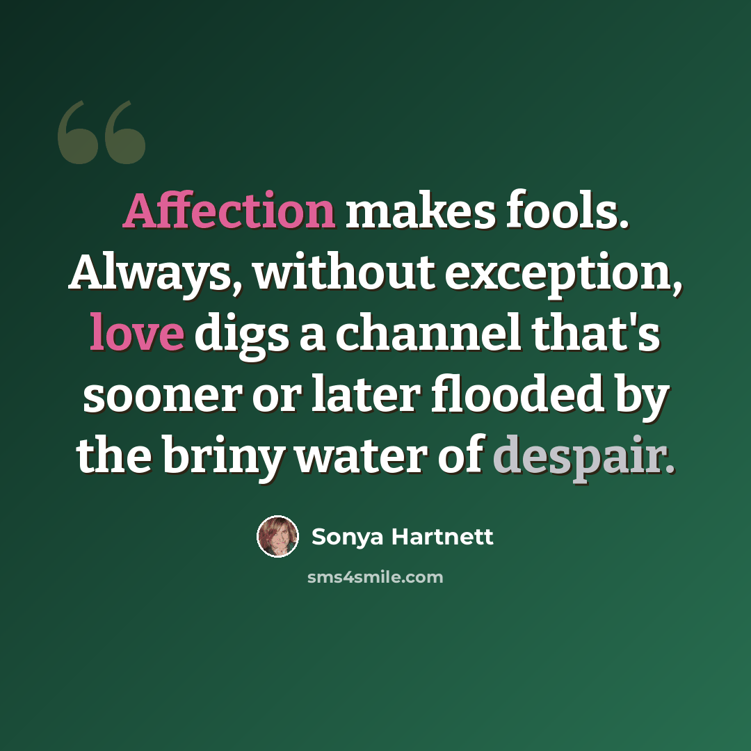 “Affection makes fools. Always, without exception, love digs a channel that's sooner or later flooded by the briny water of despair.” quote by Sonya Hartnett