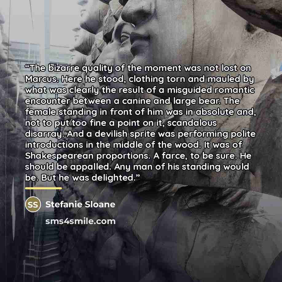 “The bizarre quality of the moment was not lost on Marcus. Here he stood, clothing torn and mauled by what was clearly the result of a misguided romantic encounter between a canine and large bear. The female standing in front of him was in absolute and, not to put too fine a point on it, scandalous…” quote by Stefanie Sloane
