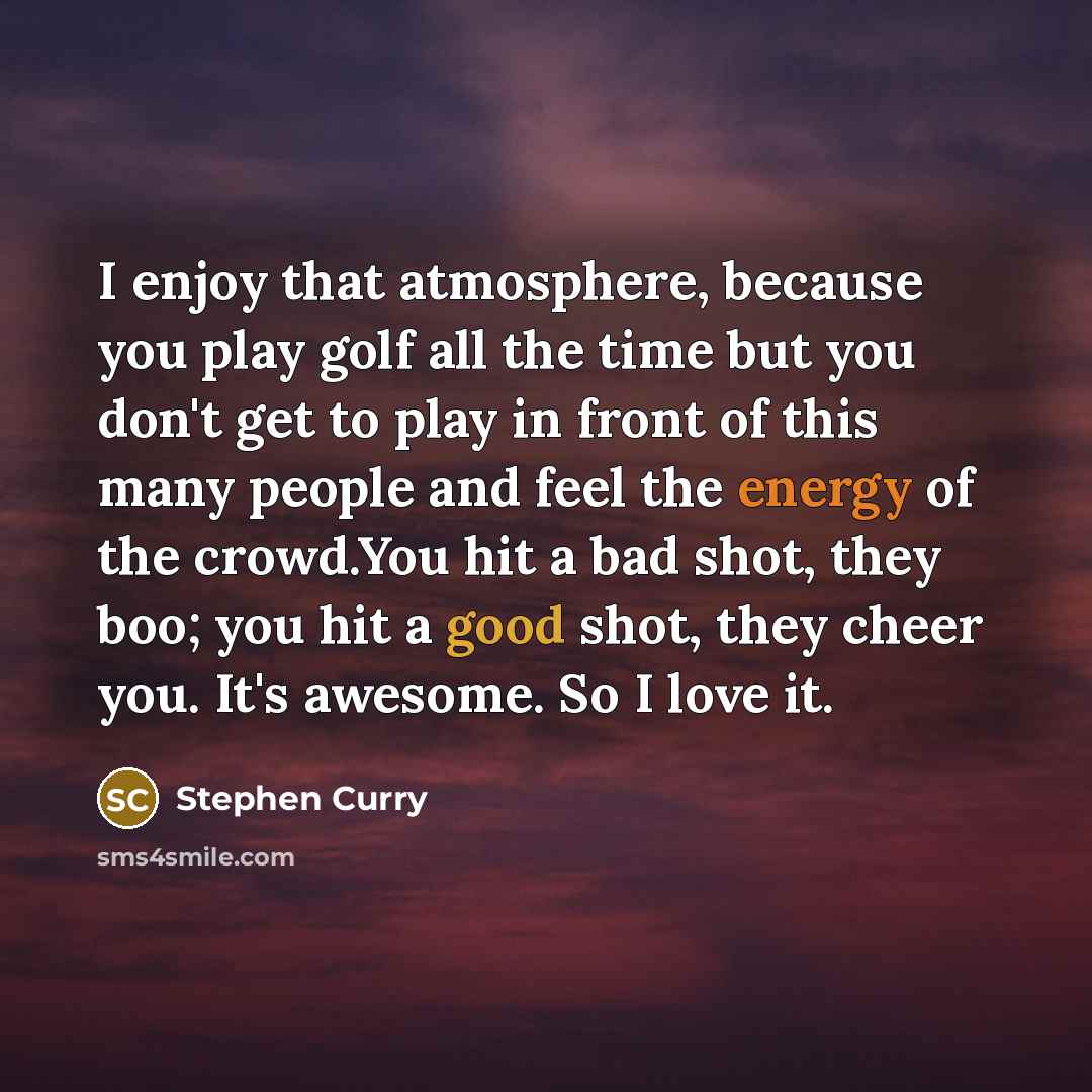 “I enjoy that atmosphere, because you play golf all the time but you don't get to play in front of this many people and feel the energy of the crowd.You hit a bad shot, they boo; you hit a good shot, they cheer you. It's awesome. So I love it.” quote by Stephen Curry