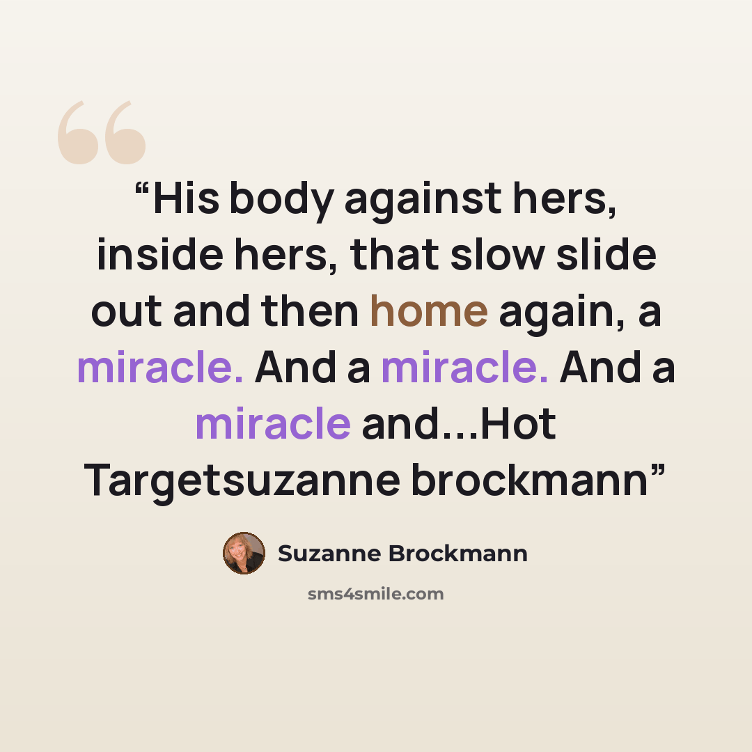 “His body against hers, inside hers, that slow slide out and then home again, a miracle. And a miracle. And a miracle and...Hot Targetsuzanne brockmann” quote by Suzanne Brockmann
