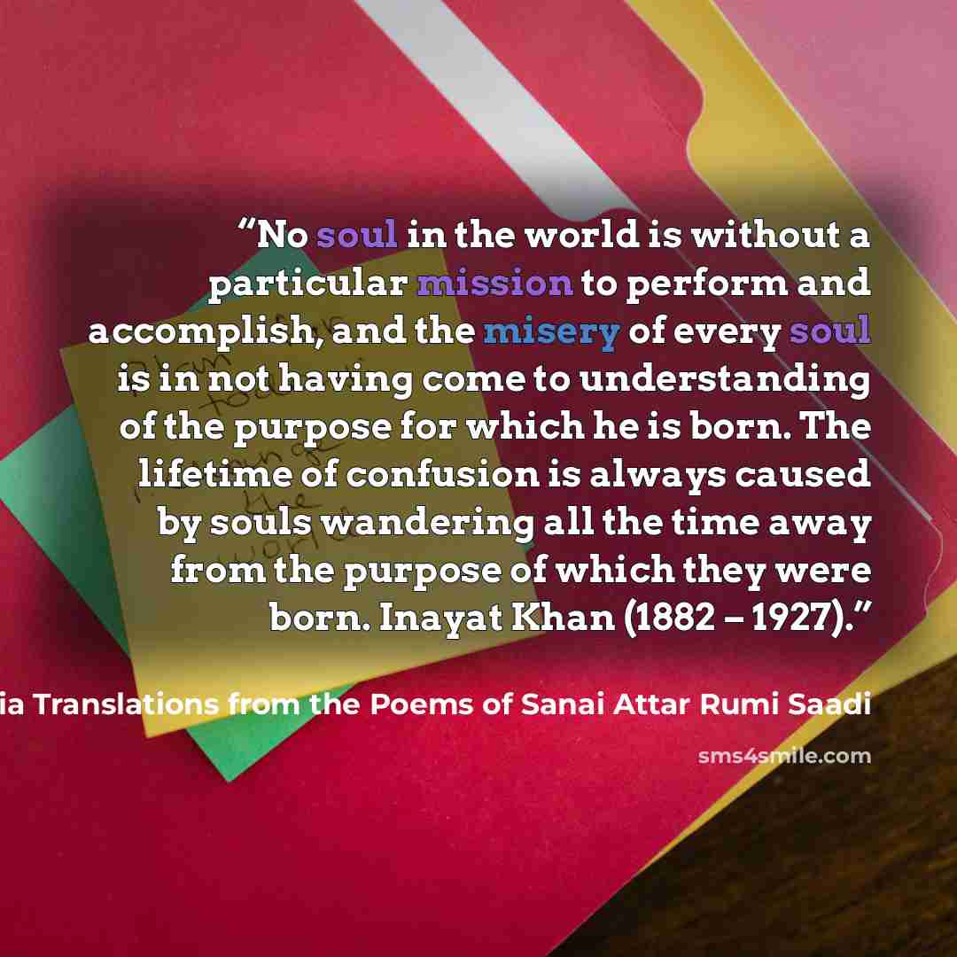 “No soul in the world is without a particular mission to perform and accomplish, and the misery of every soul is in not having come to understanding of the purpose for which he is born. The lifetime of confusion is always caused by souls wandering all the time away from the purpose of which they…” quote by The Hand of Poetry Five Mystic Poets of Persia Translations from the Poems of Sanai Attar Rumi Saadi