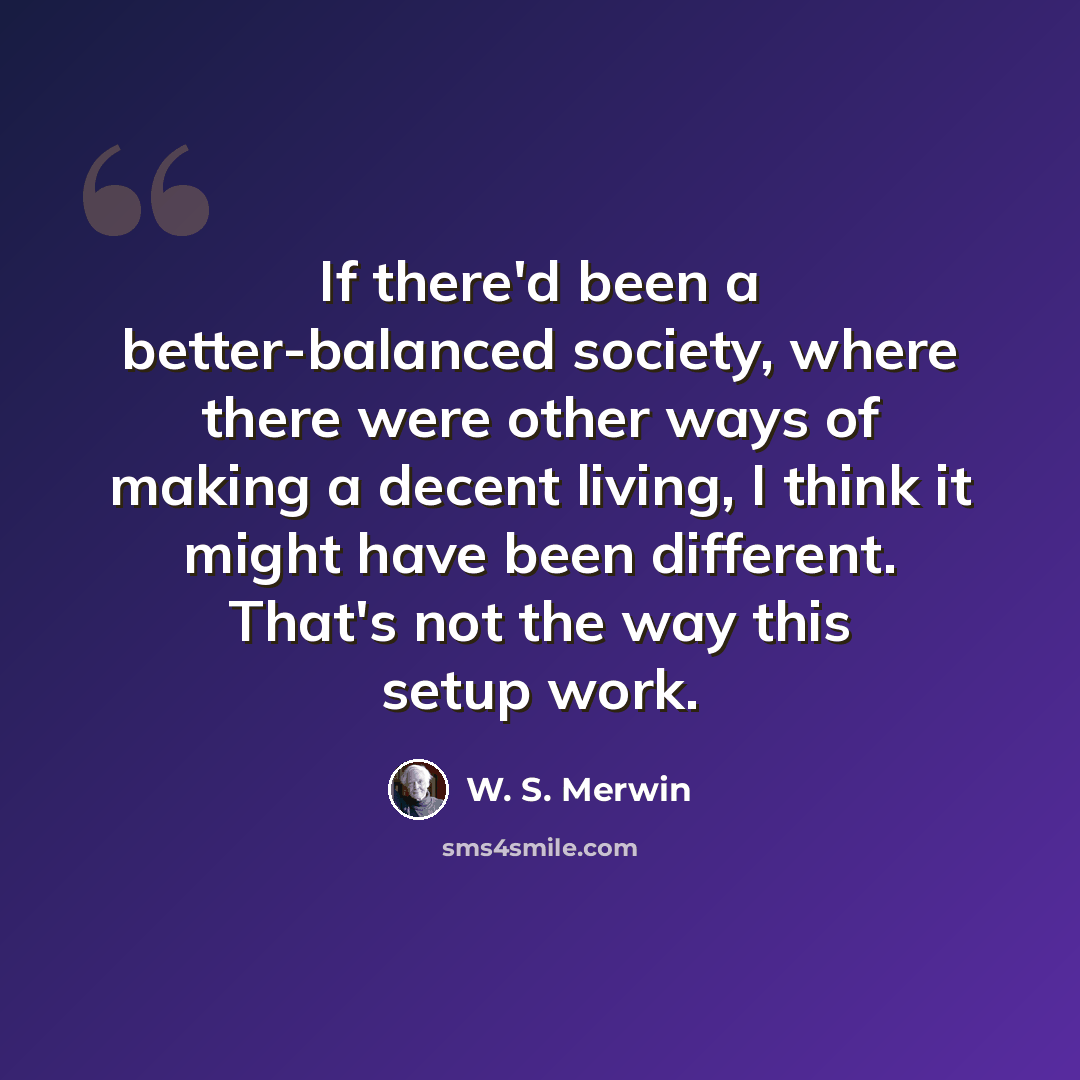 “If there'd been a better-balanced society, where there were other ways of making a decent living, I think it might have been different. That's not the way this setup work.” quote by W. S. Merwin